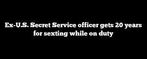 Ex-U.S. Secret Service officer gets 20 years for sexting while on duty