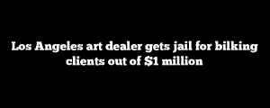 Los Angeles art dealer gets jail for bilking clients out of $1 million