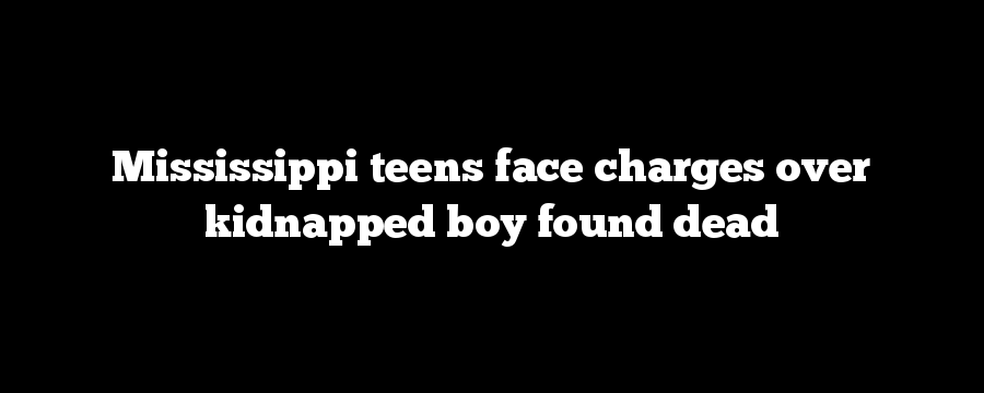 Mississippi teens face charges over kidnapped boy found dead