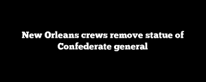 New Orleans crews remove statue of Confederate general