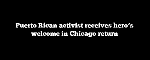 Puerto Rican activist receives hero’s welcome in Chicago return