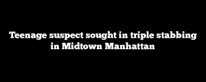 Teenage suspect sought in triple stabbing in Midtown Manhattan