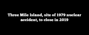 Three Mile Island, site of 1979 nuclear accident, to close in 2019
