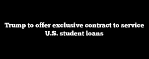 Trump to offer exclusive contract to service U.S. student loans