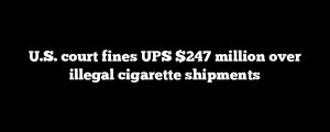 U.S. court fines UPS $247 million over illegal cigarette shipments