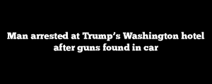 Man arrested at Trump’s Washington hotel after guns found in car