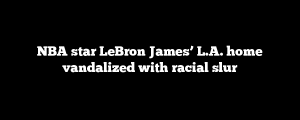 NBA star LeBron James’ L.A. home vandalized with racial slur