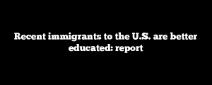 Recent immigrants to the U.S. are better educated: report
