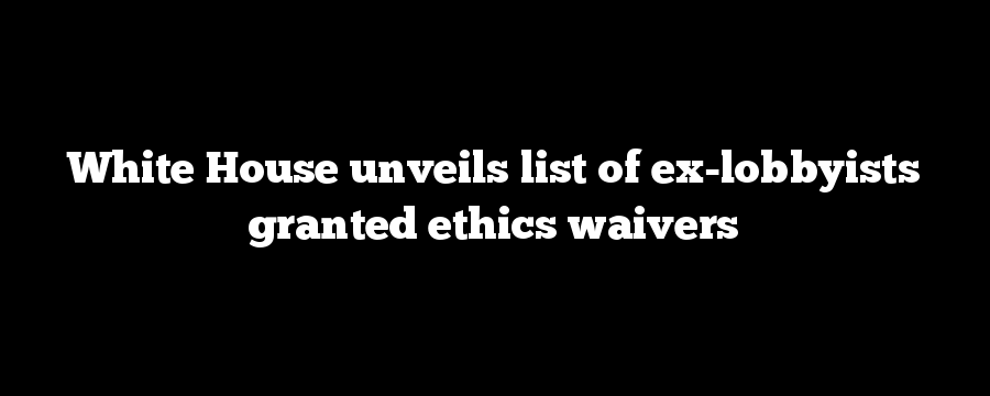 White House unveils list of ex-lobbyists granted ethics waivers