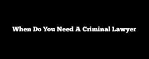 When Do You Need A Criminal Lawyer