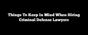 Things To Keep In Mind When Hiring Criminal Defense Lawyers